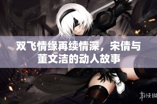 双飞情缘再续情深，宋倩与董文洁的动人故事