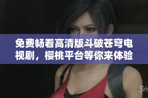 免费畅看高清版斗破苍穹电视剧，樱桃平台等你来体验