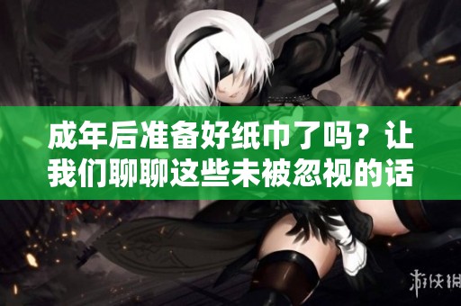 成年后准备好纸巾了吗？让我们聊聊这些未被忽视的话题
