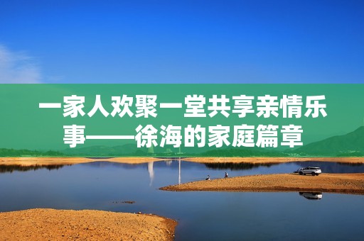 一家人欢聚一堂共享亲情乐事——徐海的家庭篇章