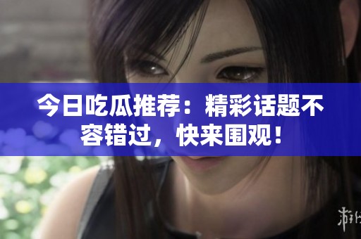今日吃瓜推荐：精彩话题不容错过，快来围观！