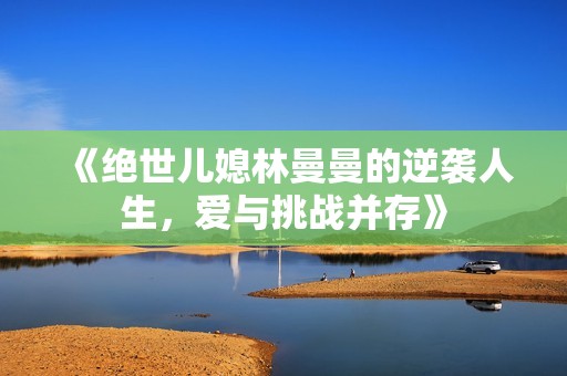 《绝世儿媳林曼曼的逆袭人生，爱与挑战并存》