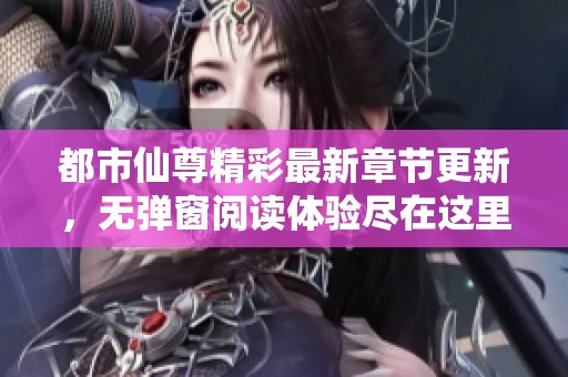 都市仙尊精彩最新章节更新，无弹窗阅读体验尽在这里