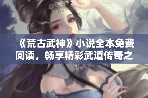 《荒古武神》小说全本免费阅读，畅享精彩武道传奇之旅