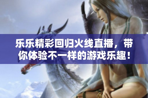 乐乐精彩回归火线直播，带你体验不一样的游戏乐趣！