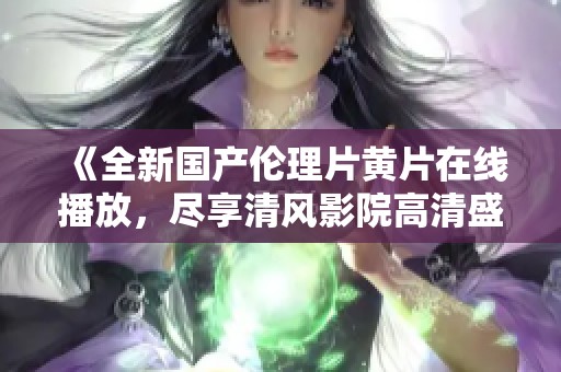 《全新国产伦理片黄片在线播放，尽享清风影院高清盛宴》
