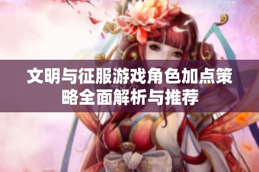 文明与征服游戏角色加点策略全面解析与推荐