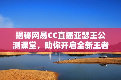 揭秘网易CC直播亚瑟王公测课堂，助你开启全新王者之旅