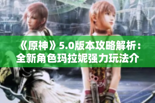 《原神》5.0版本攻略解析：全新角色玛拉妮强力玩法介绍