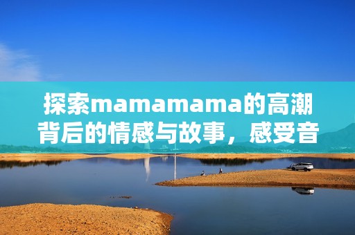 探索mamamama的高潮背后的情感与故事，感受音乐魅力