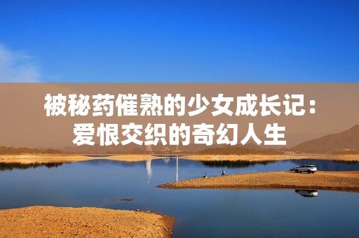 被秘药催熟的少女成长记：爱恨交织的奇幻人生