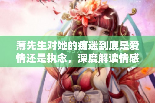 薄先生对她的痴迷到底是爱情还是执念，深度解读情感纠葛