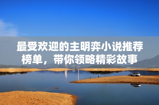 最受欢迎的主明弈小说推荐榜单，带你领略精彩故事