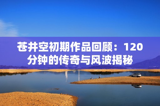 苍井空初期作品回顾：120分钟的传奇与风波揭秘