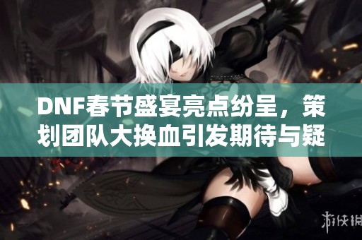 DNF春节盛宴亮点纷呈，策划团队大换血引发期待与疑问