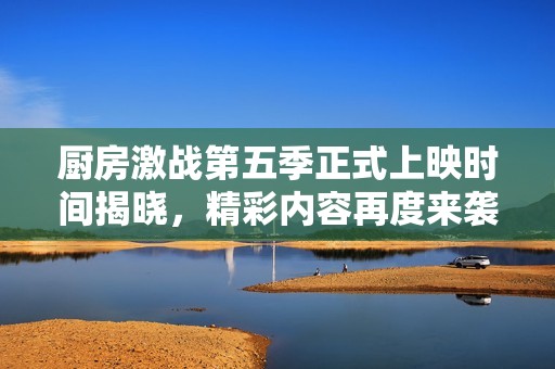 厨房激战第五季正式上映时间揭晓，精彩内容再度来袭