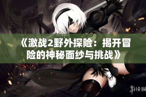 《激战2野外探险：揭开冒险的神秘面纱与挑战》