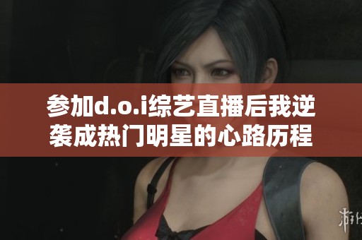 参加d.o.i综艺直播后我逆袭成热门明星的心路历程