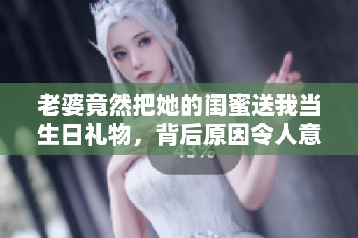 老婆竟然把她的闺蜜送我当生日礼物，背后原因令人意外