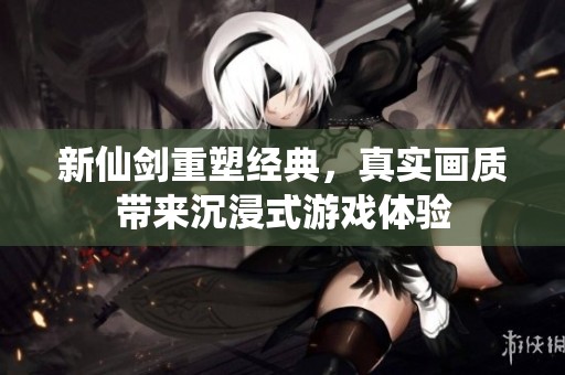 新仙剑重塑经典，真实画质带来沉浸式游戏体验
