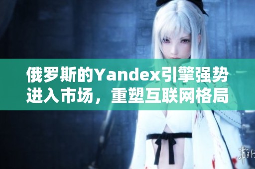 俄罗斯的Yandex引擎强势进入市场，重塑互联网格局
