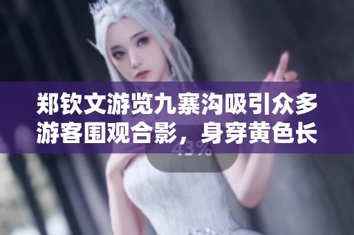 郑钦文游览九寨沟吸引众多游客围观合影，身穿黄色长裙佩戴昂贵名表