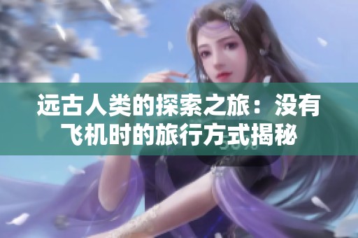 远古人类的探索之旅：没有飞机时的旅行方式揭秘
