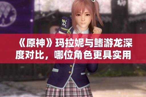 《原神》玛拉妮与鳍游龙深度对比，哪位角色更具实用性？