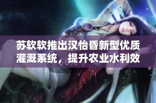 苏软软推出汉怡昏新型优质灌溉系统，提升农业水利效率
