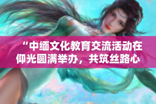“中缅文化教育交流活动在仰光圆满举办，共筑丝路心桥”