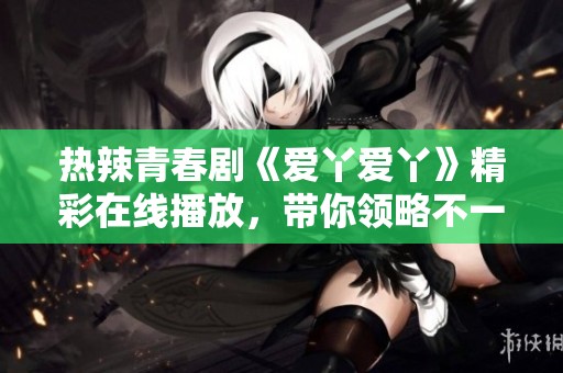 热辣青春剧《爱丫爱丫》精彩在线播放，带你领略不一样的故事