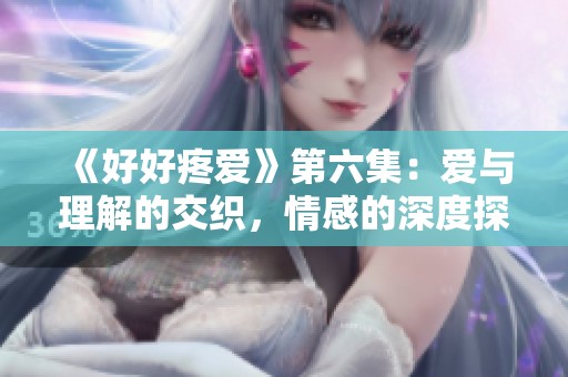 《好好疼爱》第六集：爱与理解的交织，情感的深度探讨