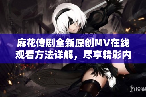 麻花传剧全新原创MV在线观看方法详解，尽享精彩内容