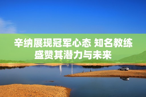 辛纳展现冠军心态 知名教练盛赞其潜力与未来