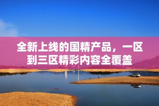 全新上线的国精产品，一区到三区精彩内容全覆盖
