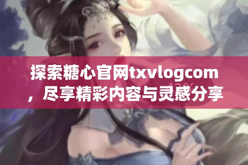 探索糖心官网txvlogcom，尽享精彩内容与灵感分享