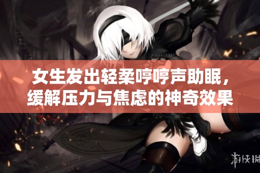 女生发出轻柔哼哼声助眠，缓解压力与焦虑的神奇效果