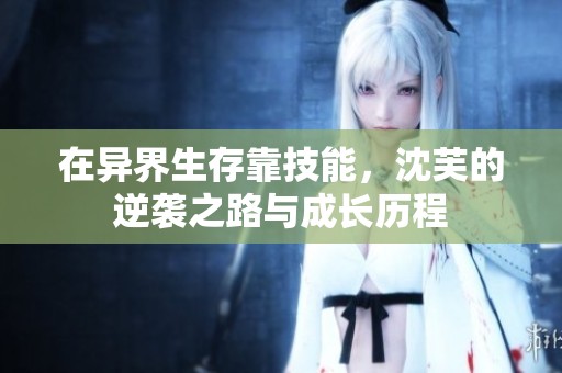 在异界生存靠技能，沈芙的逆袭之路与成长历程