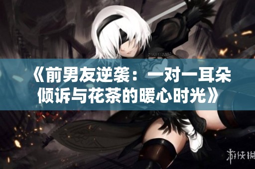 《前男友逆袭：一对一耳朵倾诉与花茶的暖心时光》