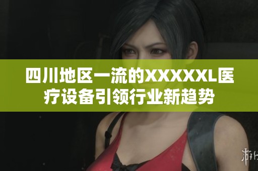 四川地区一流的XXXXXL医疗设备引领行业新趋势