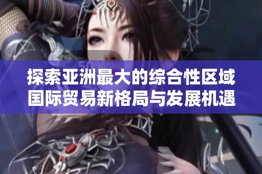 探索亚洲最大的综合性区域国际贸易新格局与发展机遇