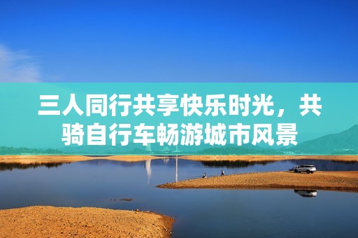 三人同行共享快乐时光，共骑自行车畅游城市风景