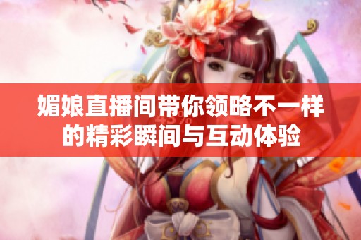 媚娘直播间带你领略不一样的精彩瞬间与互动体验