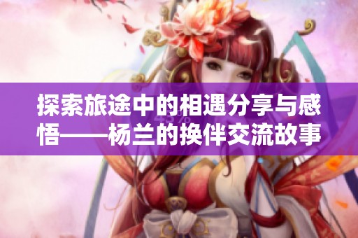 探索旅途中的相遇分享与感悟——杨兰的换伴交流故事