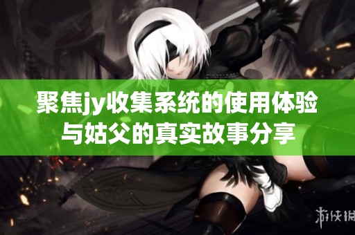 聚焦jy收集系统的使用体验与姑父的真实故事分享
