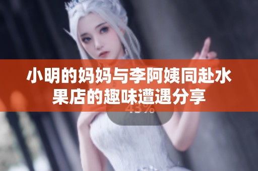 小明的妈妈与李阿姨同赴水果店的趣味遭遇分享