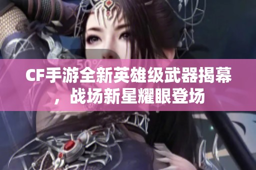 CF手游全新英雄级武器揭幕，战场新星耀眼登场