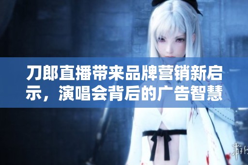 刀郎直播带来品牌营销新启示，演唱会背后的广告智慧