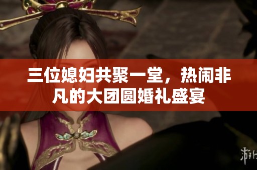 三位媳妇共聚一堂，热闹非凡的大团圆婚礼盛宴