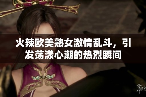 火辣欧美熟女激情乱斗，引发荡漾心潮的热烈瞬间